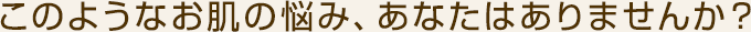 このようなお肌の悩み、あなたはありませんか？