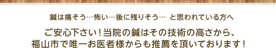 鍼は痛いそう...怖い...後に残りそう... と思われている方へご安心下さい！当院の鍼はその技術の高さから、 福山市で唯一お医者様からも推薦を頂いております！