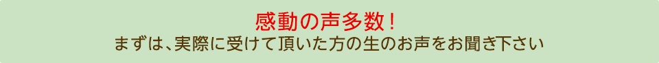 感動の声多数!まずは、実際に受けて頂いた方の生のお声をお聞き下さい